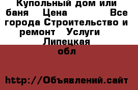 Купольный дом или баня  › Цена ­ 68 000 - Все города Строительство и ремонт » Услуги   . Липецкая обл.